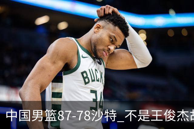 中国男篮87-78沙特 不是王俊杰胡金秋 他才是全场最佳 30+7带队起飞